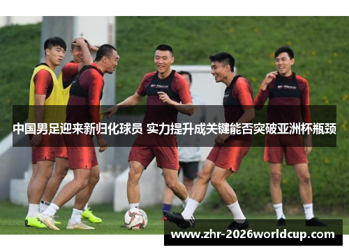 中国男足迎来新归化球员 实力提升成关键能否突破亚洲杯瓶颈 中国男足迎来新归化球员 实力提升成关键能否突破亚洲杯瓶颈