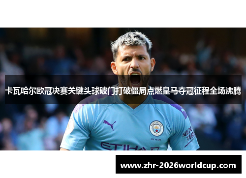 卡瓦哈尔欧冠决赛关键头球破门打破僵局点燃皇马夺冠征程全场沸腾