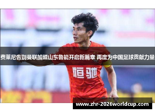 费莱尼告别曼联加盟山东鲁能开启新篇章 再度为中国足球贡献力量
