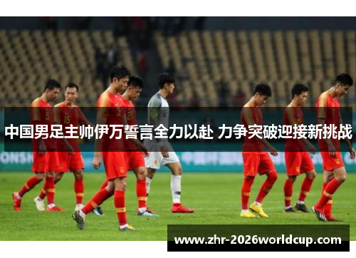 中国男足主帅伊万誓言全力以赴 力争突破迎接新挑战 中国男足主帅伊万誓言全力以赴 力争突破迎接新挑战