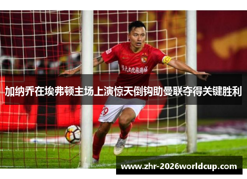 加纳乔在埃弗顿主场上演惊天倒钩助曼联夺得关键胜利 加纳乔在埃弗顿主场上演惊天倒钩助曼联夺得关键胜利
